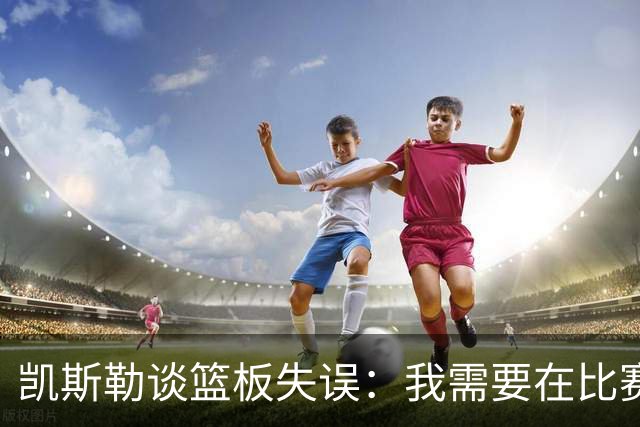 凯斯勒谈篮板失误：我需要在比赛初期就更加努力